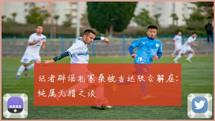 记者辟谣孔塞桑被吉达联合解雇:纯属无稽之谈