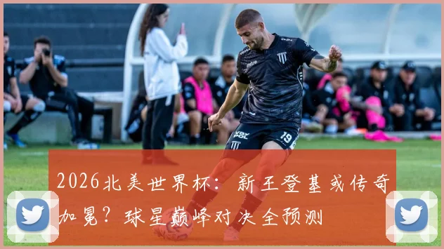 2026北美世界杯:新王登基或传奇加冕?球星巅峰对决全预测