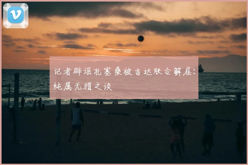 记者辟谣孔塞桑被吉达联合解雇:纯属无稽之谈