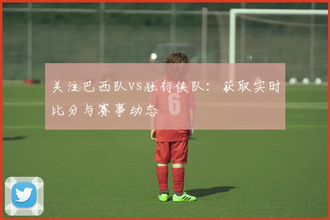 关注巴西队vs独行侠队:获取实时比分与赛事动态