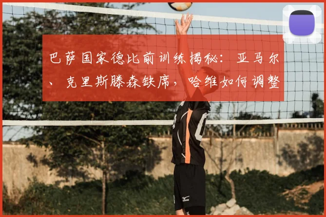 巴萨国家德比前训练揭秘:亚马尔、克里斯滕森缺席,哈维如何调整关键阵容?