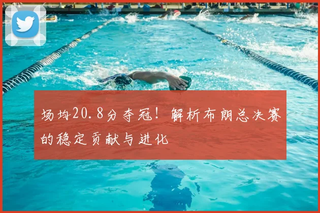 场均20.8分夺冠！解析布朗总决赛的稳定贡献与进化