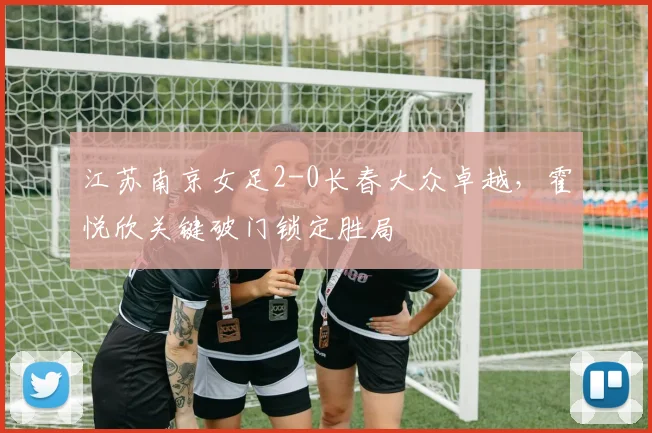 江苏南京女足2-0长春大众卓越,霍悦欣关键破门锁定胜局