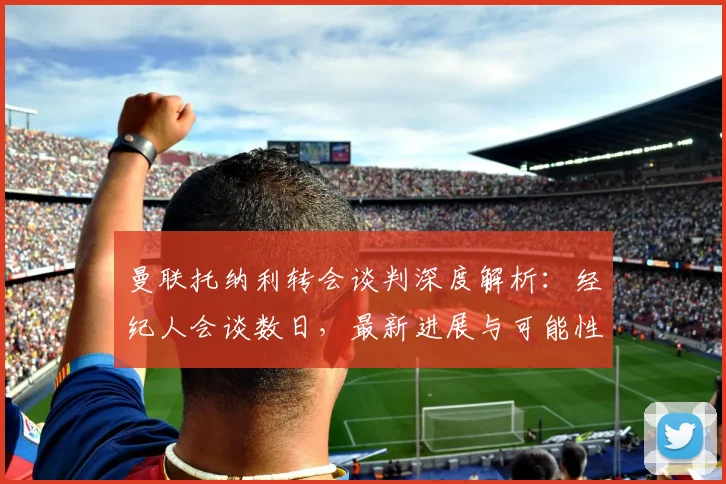 曼联托纳利转会谈判深度解析：经纪人会谈数日，最新进展与可能性全分析