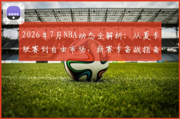 2026年7月NBA动态全解析:从夏季联赛到自由市场,新赛季备战指南