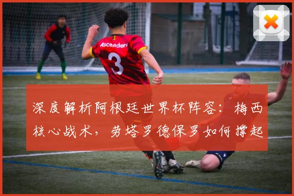 深度解析阿根廷世界杯阵容:梅西核心战术,劳塔罗德保罗如何撑起豪华中场