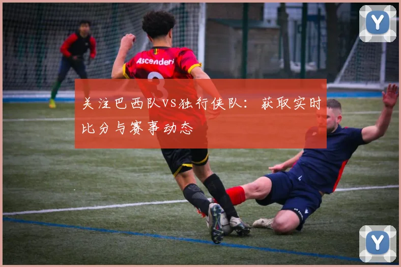 关注巴西队vs独行侠队:获取实时比分与赛事动态