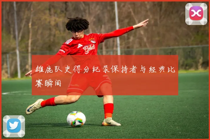 雄鹿队史得分纪录保持者与经典比赛瞬间