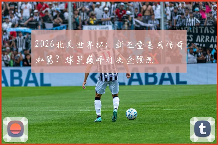 2026北美世界杯:新王登基或传奇加冕?球星巅峰对决全预测