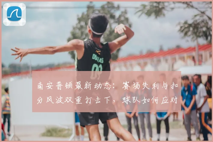 南安普顿最新动态:赛场失利与扣分风波双重打击下,球队如何应对与调整?