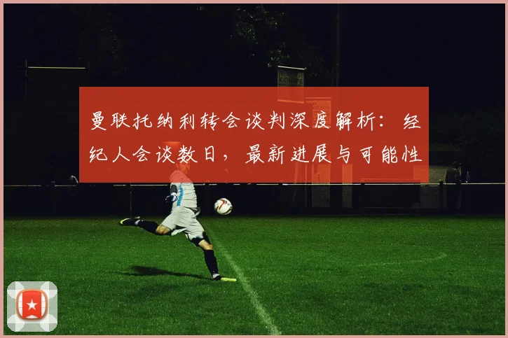 曼联托纳利转会谈判深度解析:经纪人会谈数日,最新进展与可能性全分析