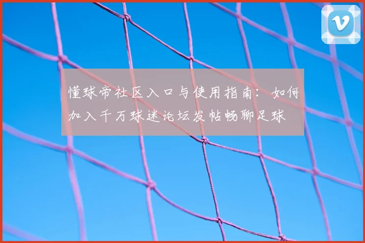 懂球帝社区入口与使用指南:如何加入千万球迷论坛发帖畅聊足球