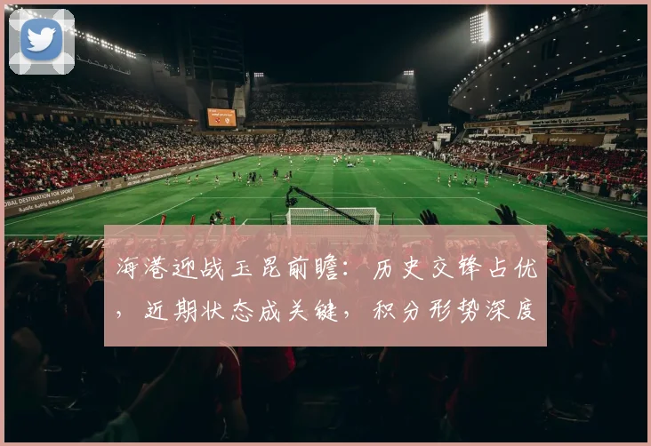 海港迎战玉昆前瞻：历史交锋占优，近期状态成关键，积分形势深度解析